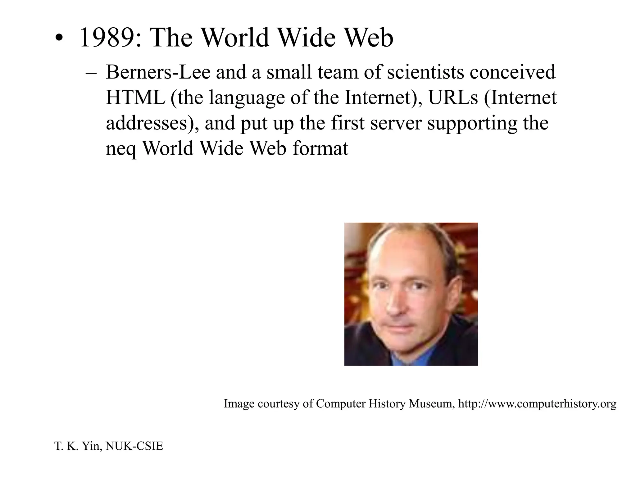 T. K. Yin, NUK-CSIE
• 1989: The World Wide Web
– Berners-Lee and a small team of scientists conceived
HTML (the language of the Internet), URLs (Internet
addresses), and put up the first server supporting the
neq World Wide Web format
Image courtesy of Computer History Museum, http://www.computerhistory.org
 