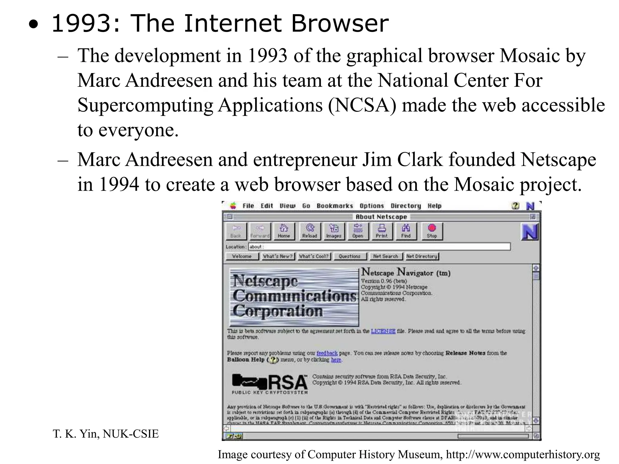 T. K. Yin, NUK-CSIE
• 1993: The Internet Browser
– The development in 1993 of the graphical browser Mosaic by
Marc Andreesen and his team at the National Center For
Supercomputing Applications (NCSA) made the web accessible
to everyone.
– Marc Andreesen and entrepreneur Jim Clark founded Netscape
in 1994 to create a web browser based on the Mosaic project.
Image courtesy of Computer History Museum, http://www.computerhistory.org
 