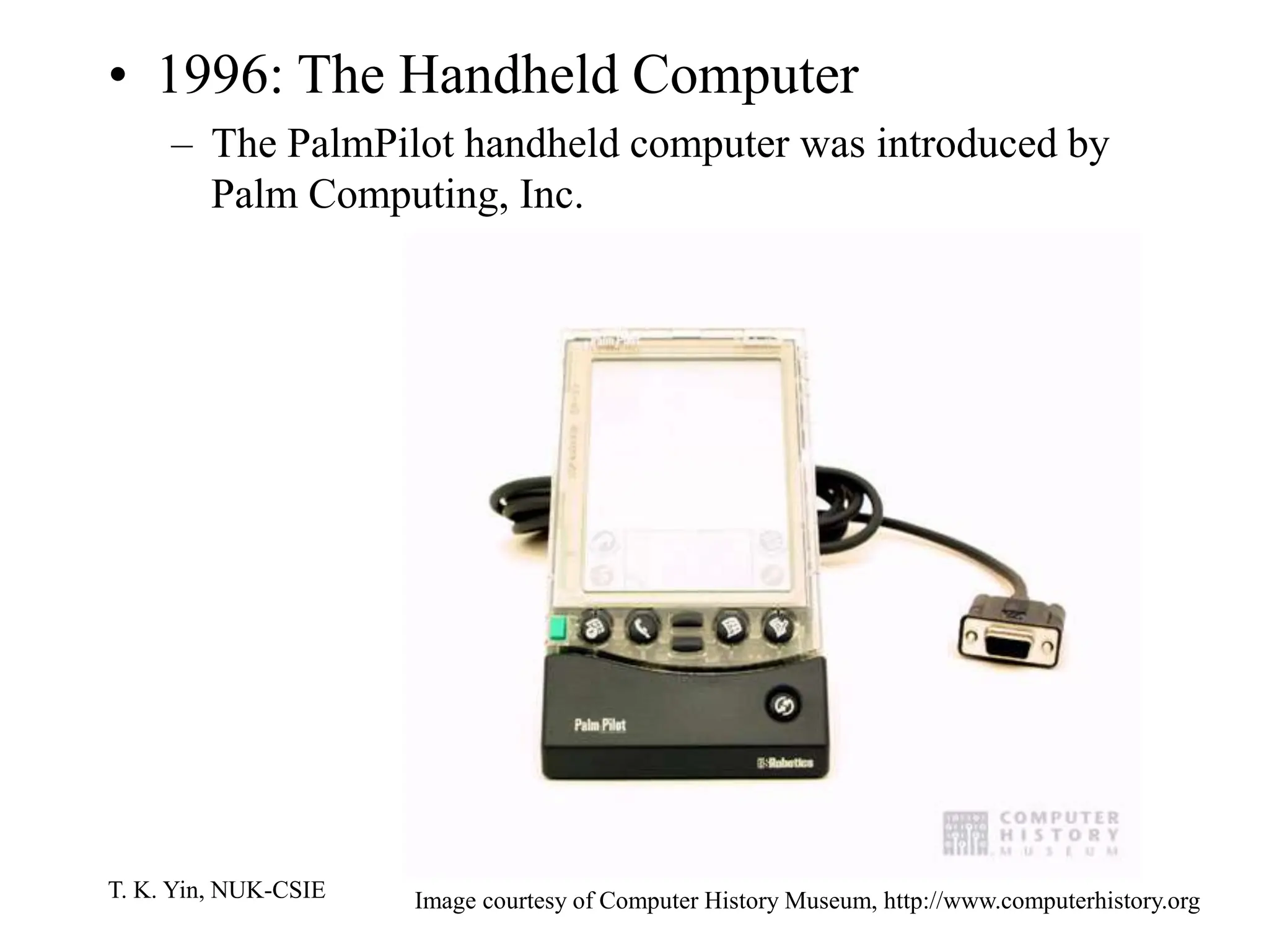 T. K. Yin, NUK-CSIE
• 1996: The Handheld Computer
– The PalmPilot handheld computer was introduced by
Palm Computing, Inc.
Image courtesy of Computer History Museum, http://www.computerhistory.org
 
