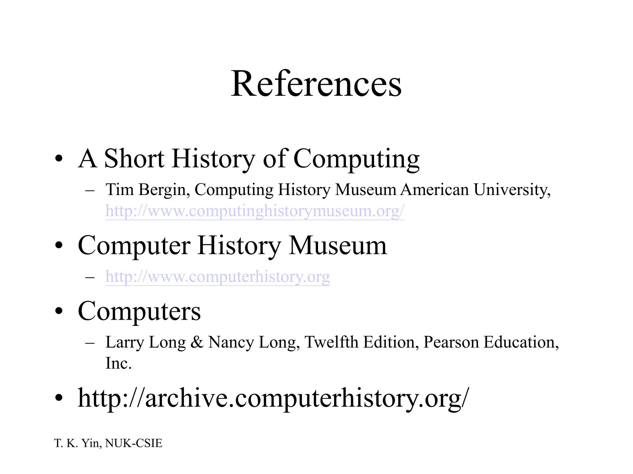 T. K. Yin, NUK-CSIE
References
• A Short History of Computing
– Tim Bergin, Computing History Museum American University,
http://www.computinghistorymuseum.org/
• Computer History Museum
– http://www.computerhistory.org
• Computers
– Larry Long & Nancy Long, Twelfth Edition, Pearson Education,
Inc.
• http://archive.computerhistory.org/
 