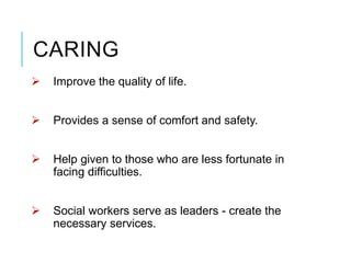 CARING
 Improve the quality of life.
 Provides a sense of comfort and safety.
 Help given to those who are less fortunate in
facing difficulties.
 Social workers serve as leaders - create the
necessary services.
 