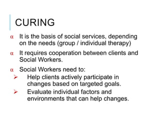 CURING
α It is the basis of social services, depending
on the needs (group / individual therapy)
α It requires cooperation between clients and
Social Workers.
α Social Workers need to:
 Help clients actively participate in
changes based on targeted goals.
 Evaluate individual factors and
environments that can help changes.
 