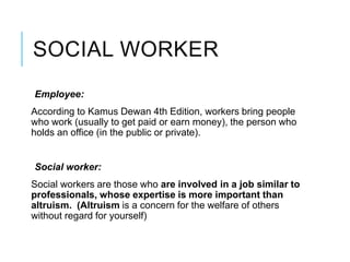 SOCIAL WORKER
Employee:
According to Kamus Dewan 4th Edition, workers bring people
who work (usually to get paid or earn money), the person who
holds an office (in the public or private).
Social worker:
Social workers are those who are involved in a job similar to
professionals, whose expertise is more important than
altruism. (Altruism is a concern for the welfare of others
without regard for yourself)
 
