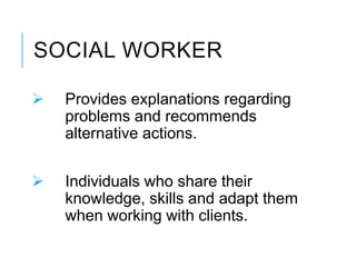SOCIAL WORKER
 Provides explanations regarding
problems and recommends
alternative actions.
 Individuals who share their
knowledge, skills and adapt them
when working with clients.
 