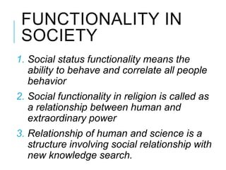 FUNCTIONALITY IN
SOCIETY
1. Social status functionality means the
ability to behave and correlate all people
behavior
2. Social functionality in religion is called as
a relationship between human and
extraordinary power
3. Relationship of human and science is a
structure involving social relationship with
new knowledge search.
 