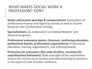 WHAT MAKES SOCIAL WORK A
PROFESSION? CONT.
•Status and income (prestige & compensation): Expectation of
professional respect and regard by society as well as income
based on one’s professional training.
•Specializations: As evidenced in accredited Masters’ and
Doctoral programs
•Professional autonomy (exams, licensure, continuing education,
professional boards, professional organizations): Professional
education, training, organizations, and licensing boards.
•Protection for consumers (the code of ethics, sanctions for
unprofessional behaviors): State oversight of the examination
process for clinical social workers and administering of sanctions
in the event of code of ethics violations.
 