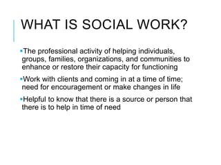 WHAT IS SOCIAL WORK?
The professional activity of helping individuals,
groups, families, organizations, and communities to
enhance or restore their capacity for functioning
Work with clients and coming in at a time of time;
need for encouragement or make changes in life
Helpful to know that there is a source or person that
there is to help in time of need
 