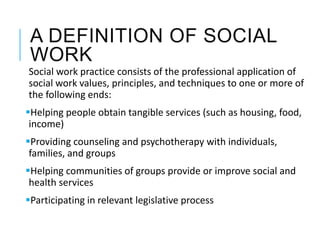 A DEFINITION OF SOCIAL
WORK
Social work practice consists of the professional application of
social work values, principles, and techniques to one or more of
the following ends:
Helping people obtain tangible services (such as housing, food,
income)
Providing counseling and psychotherapy with individuals,
families, and groups
Helping communities of groups provide or improve social and
health services
Participating in relevant legislative process
 