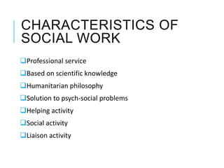 CHARACTERISTICS OF
SOCIAL WORK
Professional service
Based on scientific knowledge
Humanitarian philosophy
Solution to psych-social problems
Helping activity
Social activity
Liaison activity
 