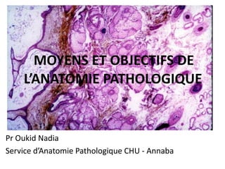 MOYENS ET OBJECTIFS DE
L’ANATOMIE PATHOLOGIQUE
Pr Oukid Nadia
Service d’Anatomie Pathologique CHU - Annaba
 