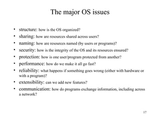 17
The major OS issues
• structure: how is the OS organized?
• sharing: how are resources shared across users?
• naming: how are resources named (by users or programs)?
• security: how is the integrity of the OS and its resources ensured?
• protection: how is one user/program protected from another?
• performance: how do we make it all go fast?
• reliability: what happens if something goes wrong (either with hardware or
with a program)?
• extensibility: can we add new features?
• communication: how do programs exchange information, including across
a network?
 
