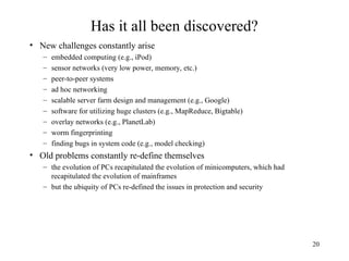 20
Has it all been discovered?
• New challenges constantly arise
– embedded computing (e.g., iPod)
– sensor networks (very low power, memory, etc.)
– peer-to-peer systems
– ad hoc networking
– scalable server farm design and management (e.g., Google)
– software for utilizing huge clusters (e.g., MapReduce, Bigtable)
– overlay networks (e.g., PlanetLab)
– worm fingerprinting
– finding bugs in system code (e.g., model checking)
• Old problems constantly re-define themselves
– the evolution of PCs recapitulated the evolution of minicomputers, which had
recapitulated the evolution of mainframes
– but the ubiquity of PCs re-defined the issues in protection and security
 
