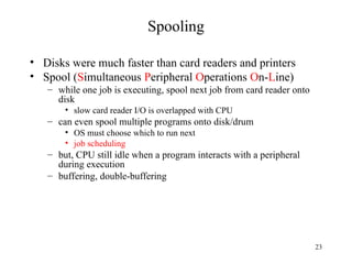 23
Spooling
• Disks were much faster than card readers and printers
• Spool (Simultaneous Peripheral Operations On-Line)
– while one job is executing, spool next job from card reader onto
disk
• slow card reader I/O is overlapped with CPU
– can even spool multiple programs onto disk/drum
• OS must choose which to run next
• job scheduling
– but, CPU still idle when a program interacts with a peripheral
during execution
– buffering, double-buffering
 