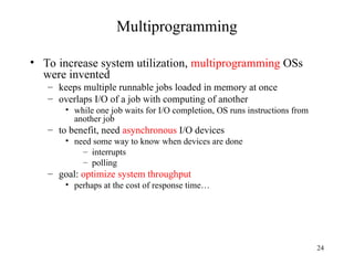 24
Multiprogramming
• To increase system utilization, multiprogramming OSs
were invented
– keeps multiple runnable jobs loaded in memory at once
– overlaps I/O of a job with computing of another
• while one job waits for I/O completion, OS runs instructions from
another job
– to benefit, need asynchronous I/O devices
• need some way to know when devices are done
– interrupts
– polling
– goal: optimize system throughput
• perhaps at the cost of response time…
 