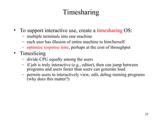 25
Timesharing
• To support interactive use, create a timesharing OS:
– multiple terminals into one machine
– each user has illusion of entire machine to him/herself
– optimize response time, perhaps at the cost of throughput
• Timeslicing
– divide CPU equally among the users
– if job is truly interactive (e.g., editor), then can jump between
programs and users faster than users can generate load
– permits users to interactively view, edit, debug running programs
(why does this matter?)
 