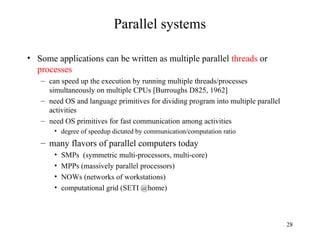 28
Parallel systems
• Some applications can be written as multiple parallel threads or
processes
– can speed up the execution by running multiple threads/processes
simultaneously on multiple CPUs [Burroughs D825, 1962]
– need OS and language primitives for dividing program into multiple parallel
activities
– need OS primitives for fast communication among activities
• degree of speedup dictated by communication/computation ratio
– many flavors of parallel computers today
• SMPs (symmetric multi-processors, multi-core)
• MPPs (massively parallel processors)
• NOWs (networks of workstations)
• computational grid (SETI @home)
 