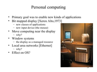 29
Personal computing
• Primary goal was to enable new kinds of applications
• Bit mapped display [Xerox Alto,1973]
– new classes of applications
– new input device (the mouse)
• Move computing near the display
– why?
• Window systems
– the display as a managed resource
• Local area networks [Ethernet]
– why?
• Effect on OS?
 