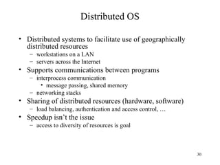 30
Distributed OS
• Distributed systems to facilitate use of geographically
distributed resources
– workstations on a LAN
– servers across the Internet
• Supports communications between programs
– interprocess communication
• message passing, shared memory
– networking stacks
• Sharing of distributed resources (hardware, software)
– load balancing, authentication and access control, …
• Speedup isn’t the issue
– access to diversity of resources is goal
 