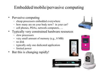 33
Embedded/mobile/pervasive computing
• Pervasive computing
– cheap processors embedded everywhere
– how many are on your body now? in your car?
– cell phones, PDAs, network computers, …
• Typically very constrained hardware resources
– slow processors
– very small amount of memory (e.g., 8 MB)
– no disk
– typically only one dedicated application
– limited power
• But this is changing rapidly!
 