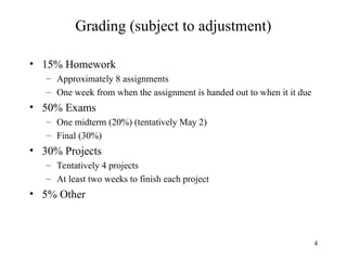4
Grading (subject to adjustment)
• 15% Homework
– Approximately 8 assignments
– One week from when the assignment is handed out to when it it due
• 50% Exams
– One midterm (20%) (tentatively May 2)
– Final (30%)
• 30% Projects
– Tentatively 4 projects
– At least two weeks to finish each project
• 5% Other
 