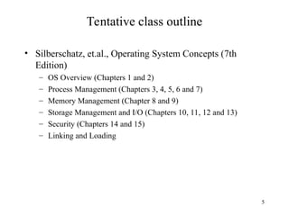 5
Tentative class outline
• Silberschatz, et.al., Operating System Concepts (7th
Edition)
– OS Overview (Chapters 1 and 2)
– Process Management (Chapters 3, 4, 5, 6 and 7)
– Memory Management (Chapter 8 and 9)
– Storage Management and I/O (Chapters 10, 11, 12 and 13)
– Security (Chapters 14 and 15)
– Linking and Loading
 