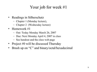 6
Your job for week #1
• Readings in Silberschatz
– Chapter 1 (Monday lecture),
– Chapter 2 (Wednesday lecture)
• Homework #1
– Out: Today Monday March 26, 2007
– Due: Next Monday April 4, 2007 in class
– See handout and the class web page
• Project #0 will be discussed Thursday
• Brush up on “C” and binary/octal/hexadecimal
 
