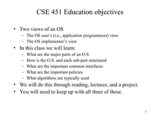 7
CSE 451 Education objectives
• Two views of an OS
– The OS user’s (i.e., application programmers) view
– The OS implementer’s view
• In this class we will learn:
– What are the major parts of an O.S.
– How is the O.S. and each sub-part structured
– What are the important common interfaces
– What are the important policies
– What algorithms are typically used
• We will do this through reading, lectures, and a project.
• You will need to keep up with all three of these.
 