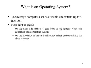 8
What is an Operating System?
• The average computer user has trouble understanding this
question
• Note card exercise
– On the blank side of the note card write in one sentence your own
definition of an operating system
– On the lined side of the card write three things you would like this
class to cover
 