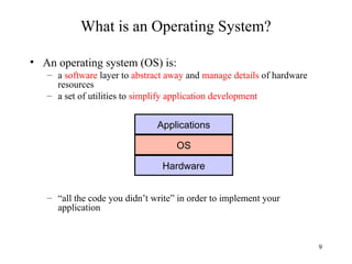 9
What is an Operating System?
• An operating system (OS) is:
– a software layer to abstract away and manage details of hardware
resources
– a set of utilities to simplify application development
– “all the code you didn’t write” in order to implement your
application
Applications
OS
Hardware
 
