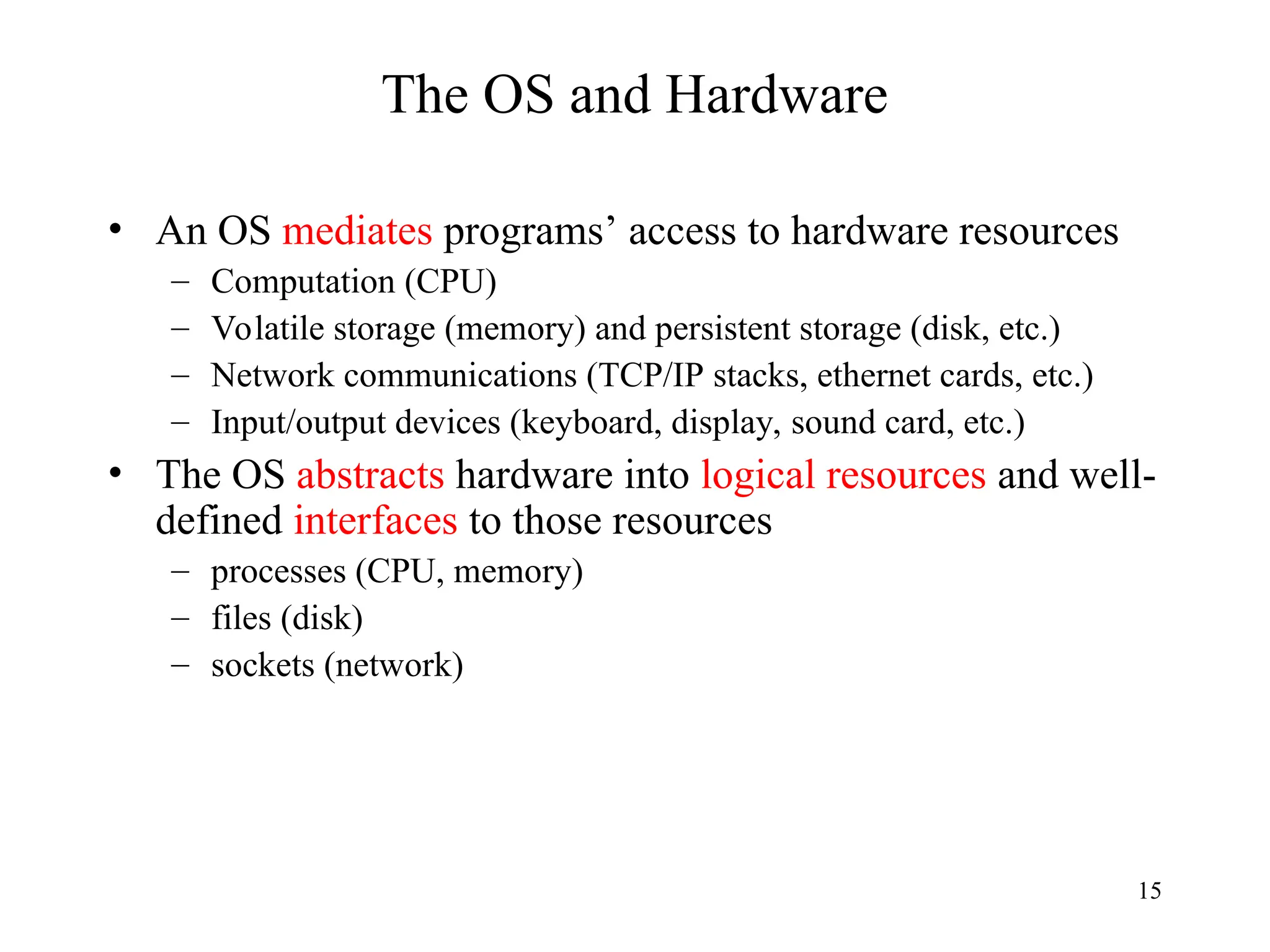 15
The OS and Hardware
• An OS mediates programs’ access to hardware resources
– Computation (CPU)
– Volatile storage (memory) and persistent storage (disk, etc.)
– Network communications (TCP/IP stacks, ethernet cards, etc.)
– Input/output devices (keyboard, display, sound card, etc.)
• The OS abstracts hardware into logical resources and well-
defined interfaces to those resources
– processes (CPU, memory)
– files (disk)
– sockets (network)
 