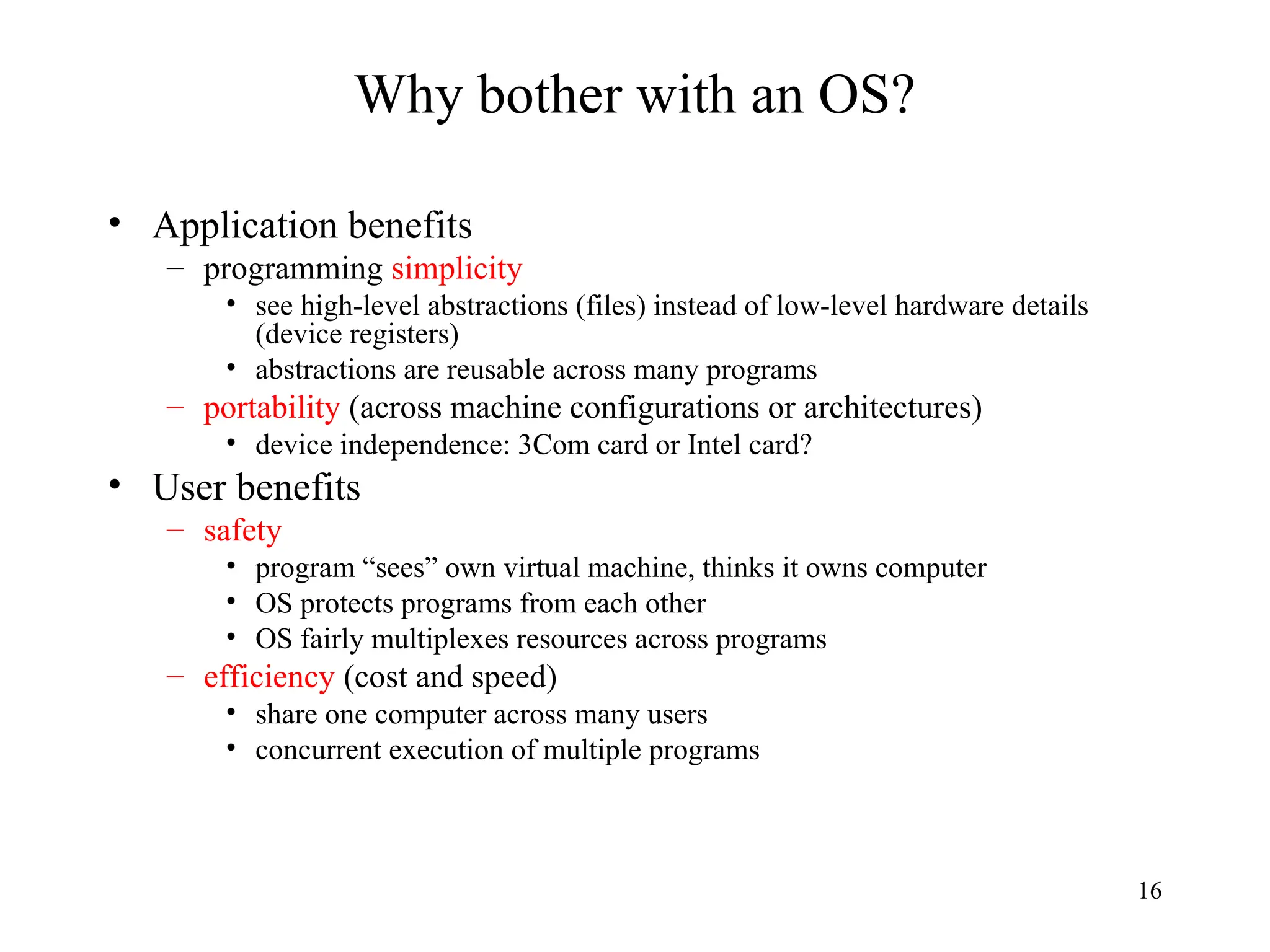 16
Why bother with an OS?
• Application benefits
– programming simplicity
• see high-level abstractions (files) instead of low-level hardware details
(device registers)
• abstractions are reusable across many programs
– portability (across machine configurations or architectures)
• device independence: 3Com card or Intel card?
• User benefits
– safety
• program “sees” own virtual machine, thinks it owns computer
• OS protects programs from each other
• OS fairly multiplexes resources across programs
– efficiency (cost and speed)
• share one computer across many users
• concurrent execution of multiple programs
 
