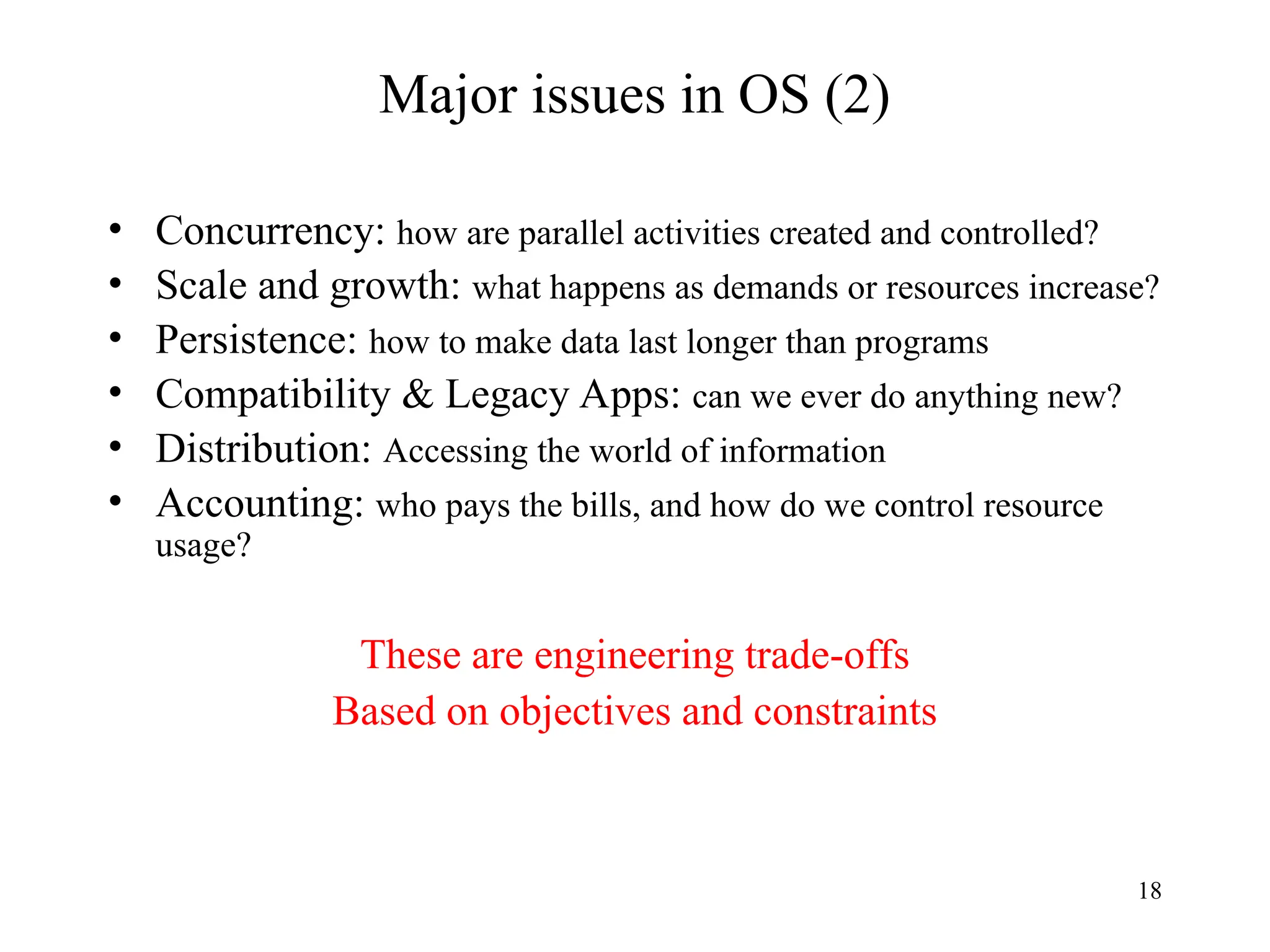 18
Major issues in OS (2)
• Concurrency: how are parallel activities created and controlled?
• Scale and growth: what happens as demands or resources increase?
• Persistence: how to make data last longer than programs
• Compatibility & Legacy Apps: can we ever do anything new?
• Distribution: Accessing the world of information
• Accounting: who pays the bills, and how do we control resource
usage?
These are engineering trade-offs
Based on objectives and constraints
 