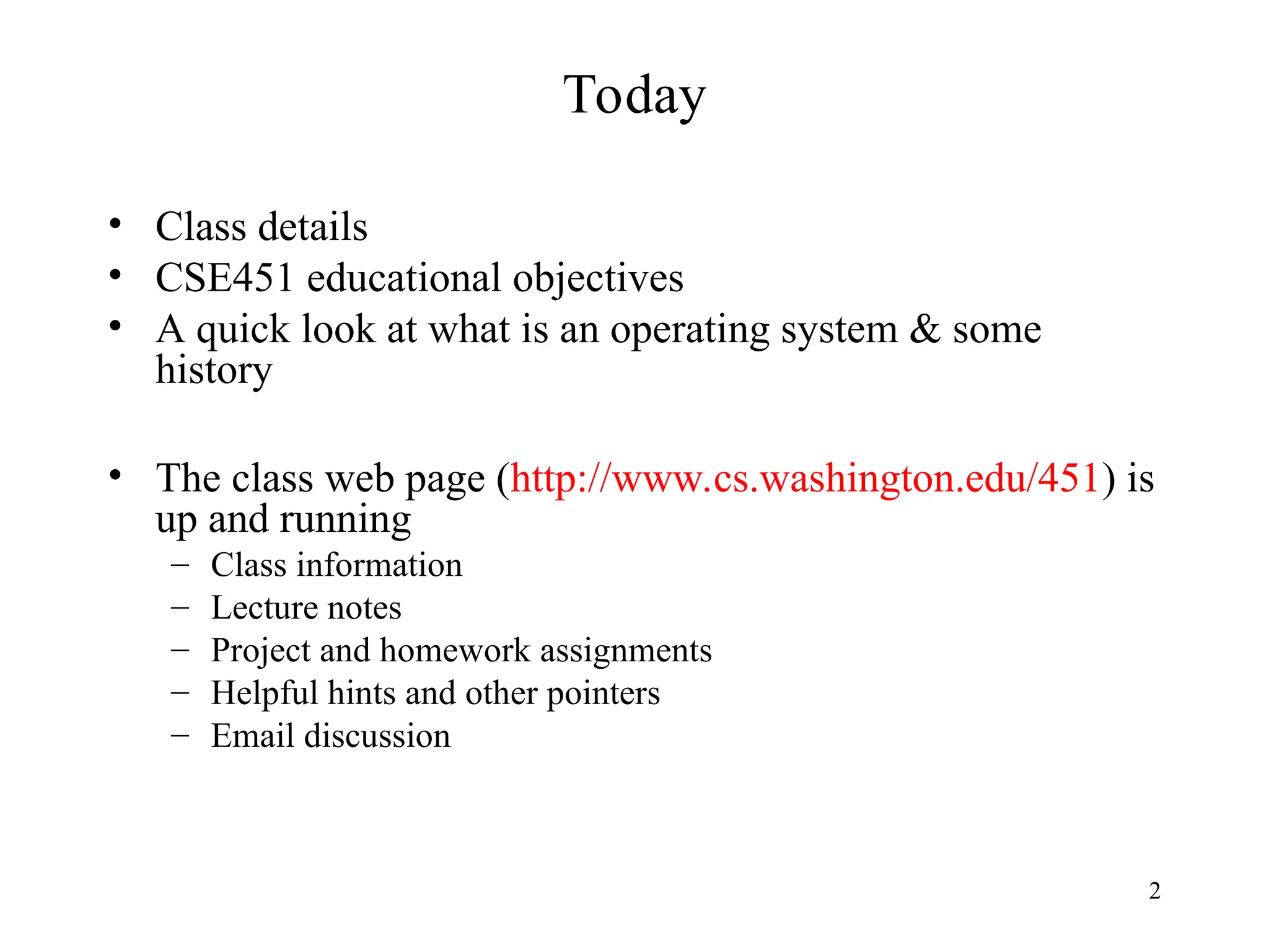 2
Today
• Class details
• CSE451 educational objectives
• A quick look at what is an operating system & some
history
• The class web page (http://www.cs.washington.edu/451) is
up and running
– Class information
– Lecture notes
– Project and homework assignments
– Helpful hints and other pointers
– Email discussion
 
