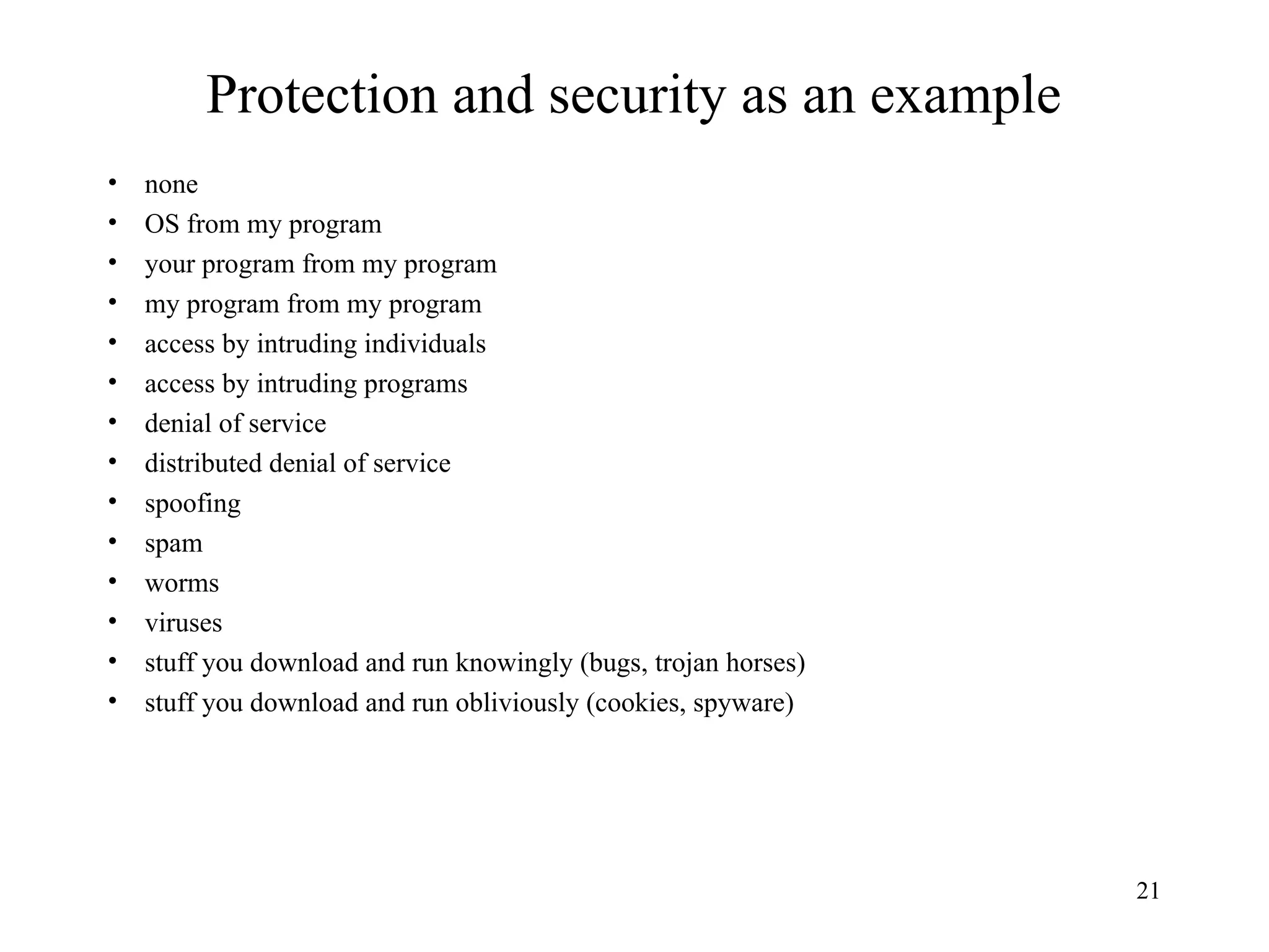 21
Protection and security as an example
• none
• OS from my program
• your program from my program
• my program from my program
• access by intruding individuals
• access by intruding programs
• denial of service
• distributed denial of service
• spoofing
• spam
• worms
• viruses
• stuff you download and run knowingly (bugs, trojan horses)
• stuff you download and run obliviously (cookies, spyware)
 