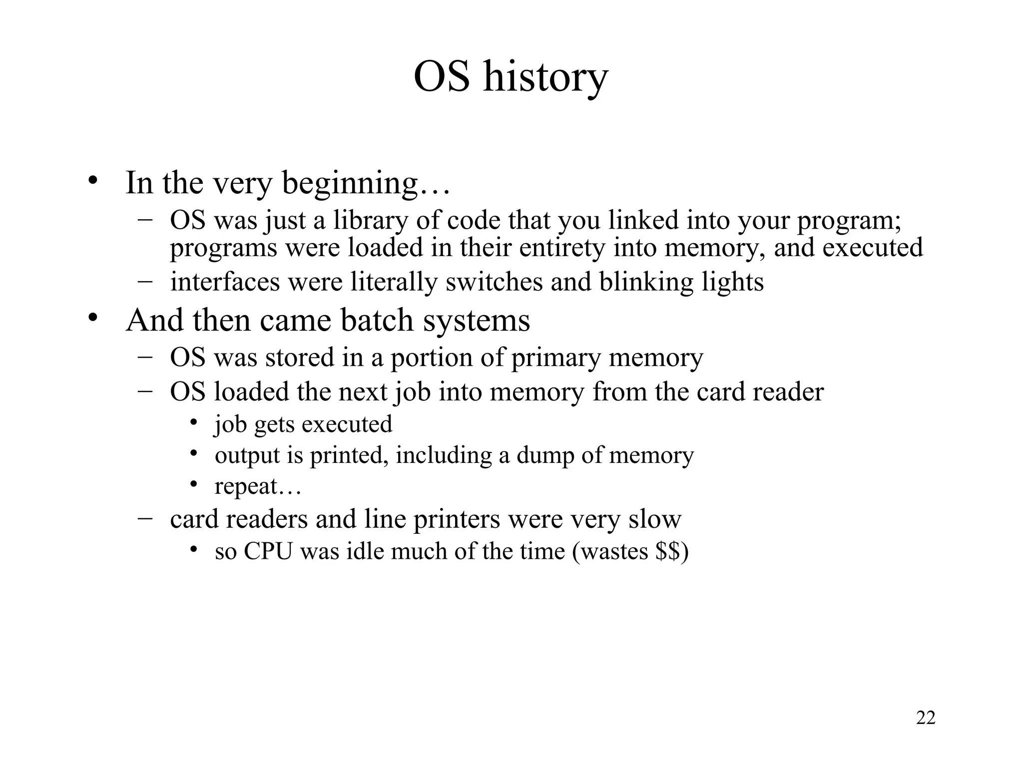 22
OS history
• In the very beginning…
– OS was just a library of code that you linked into your program;
programs were loaded in their entirety into memory, and executed
– interfaces were literally switches and blinking lights
• And then came batch systems
– OS was stored in a portion of primary memory
– OS loaded the next job into memory from the card reader
• job gets executed
• output is printed, including a dump of memory
• repeat…
– card readers and line printers were very slow
• so CPU was idle much of the time (wastes $$)
 