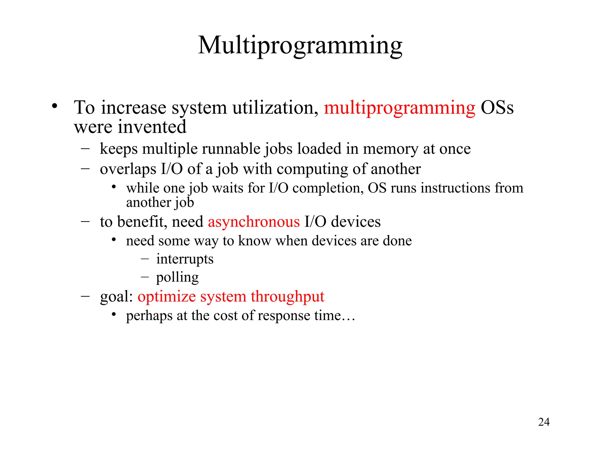 24
Multiprogramming
• To increase system utilization, multiprogramming OSs
were invented
– keeps multiple runnable jobs loaded in memory at once
– overlaps I/O of a job with computing of another
• while one job waits for I/O completion, OS runs instructions from
another job
– to benefit, need asynchronous I/O devices
• need some way to know when devices are done
– interrupts
– polling
– goal: optimize system throughput
• perhaps at the cost of response time…
 
