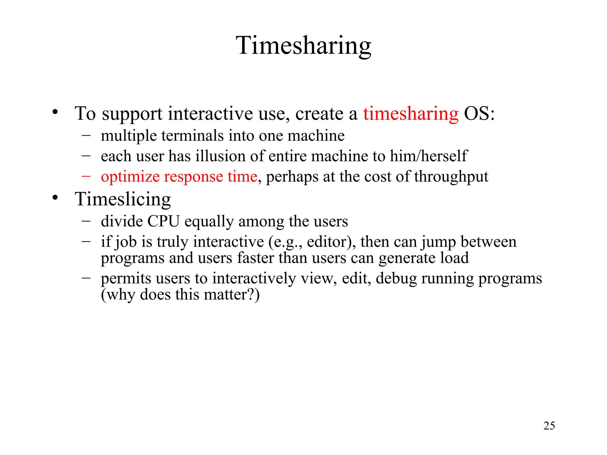 25
Timesharing
• To support interactive use, create a timesharing OS:
– multiple terminals into one machine
– each user has illusion of entire machine to him/herself
– optimize response time, perhaps at the cost of throughput
• Timeslicing
– divide CPU equally among the users
– if job is truly interactive (e.g., editor), then can jump between
programs and users faster than users can generate load
– permits users to interactively view, edit, debug running programs
(why does this matter?)
 