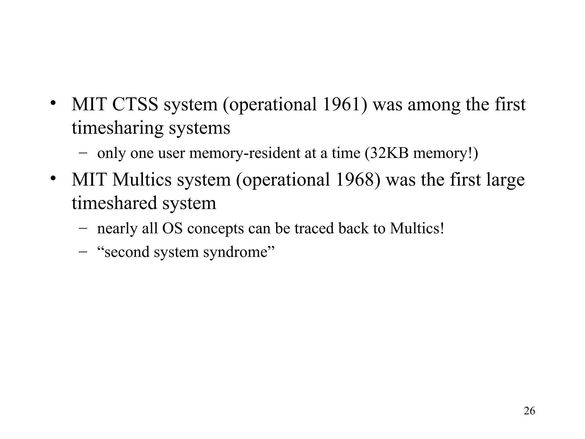 26
• MIT CTSS system (operational 1961) was among the first
timesharing systems
– only one user memory-resident at a time (32KB memory!)
• MIT Multics system (operational 1968) was the first large
timeshared system
– nearly all OS concepts can be traced back to Multics!
– “second system syndrome”
 