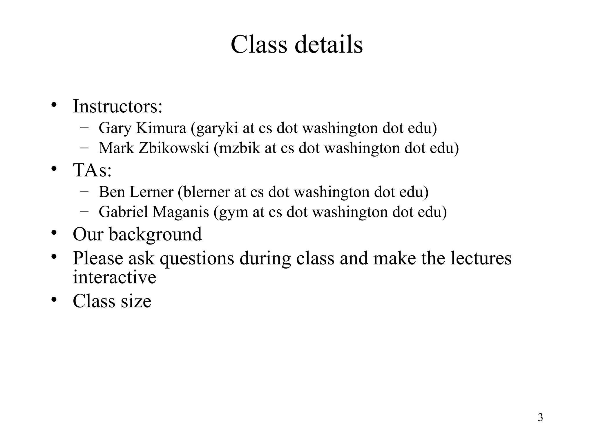 3
Class details
• Instructors:
– Gary Kimura (garyki at cs dot washington dot edu)
– Mark Zbikowski (mzbik at cs dot washington dot edu)
• TAs:
– Ben Lerner (blerner at cs dot washington dot edu)
– Gabriel Maganis (gym at cs dot washington dot edu)
• Our background
• Please ask questions during class and make the lectures
interactive
• Class size
 