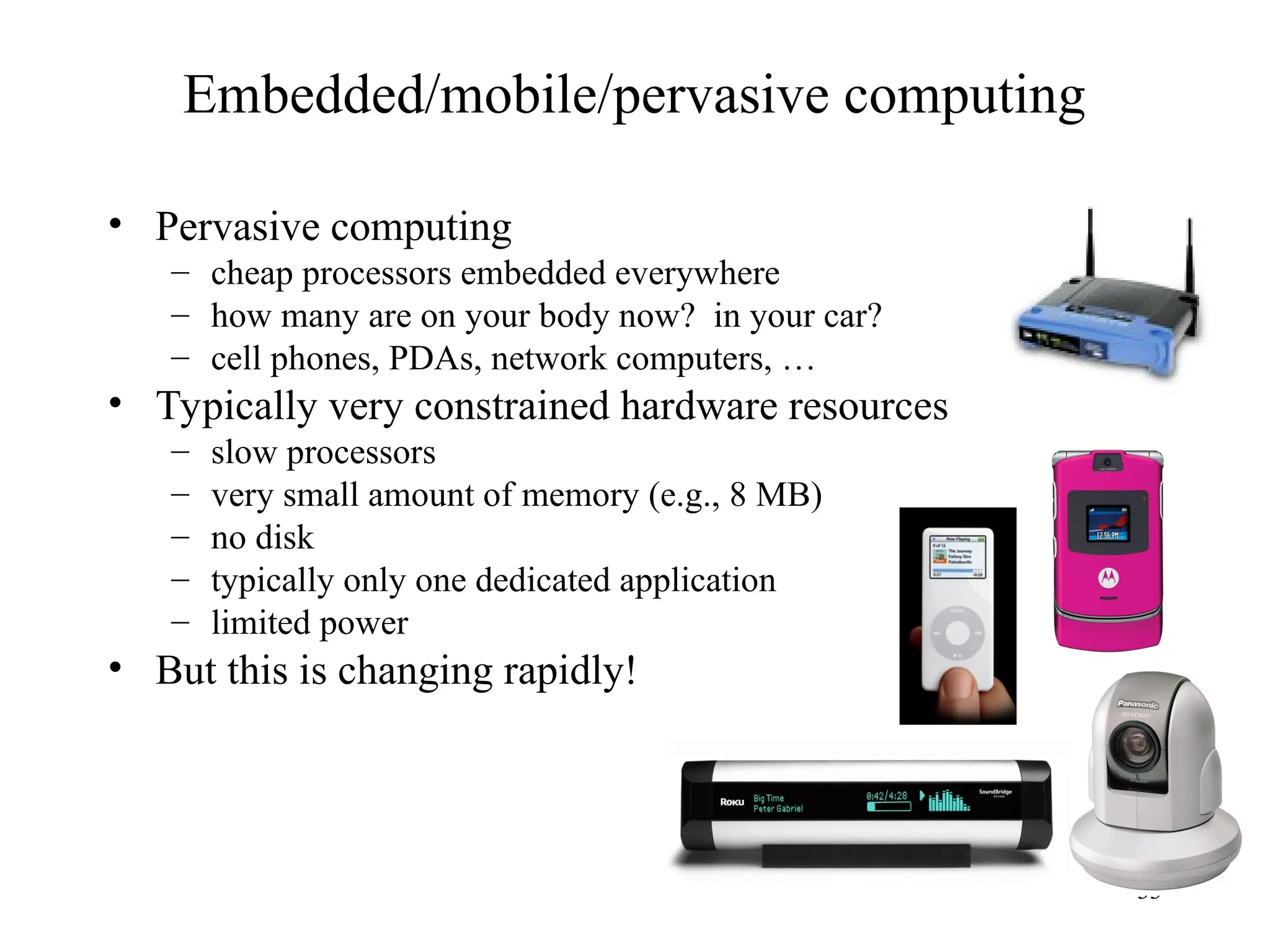 33
Embedded/mobile/pervasive computing
• Pervasive computing
– cheap processors embedded everywhere
– how many are on your body now? in your car?
– cell phones, PDAs, network computers, …
• Typically very constrained hardware resources
– slow processors
– very small amount of memory (e.g., 8 MB)
– no disk
– typically only one dedicated application
– limited power
• But this is changing rapidly!
 