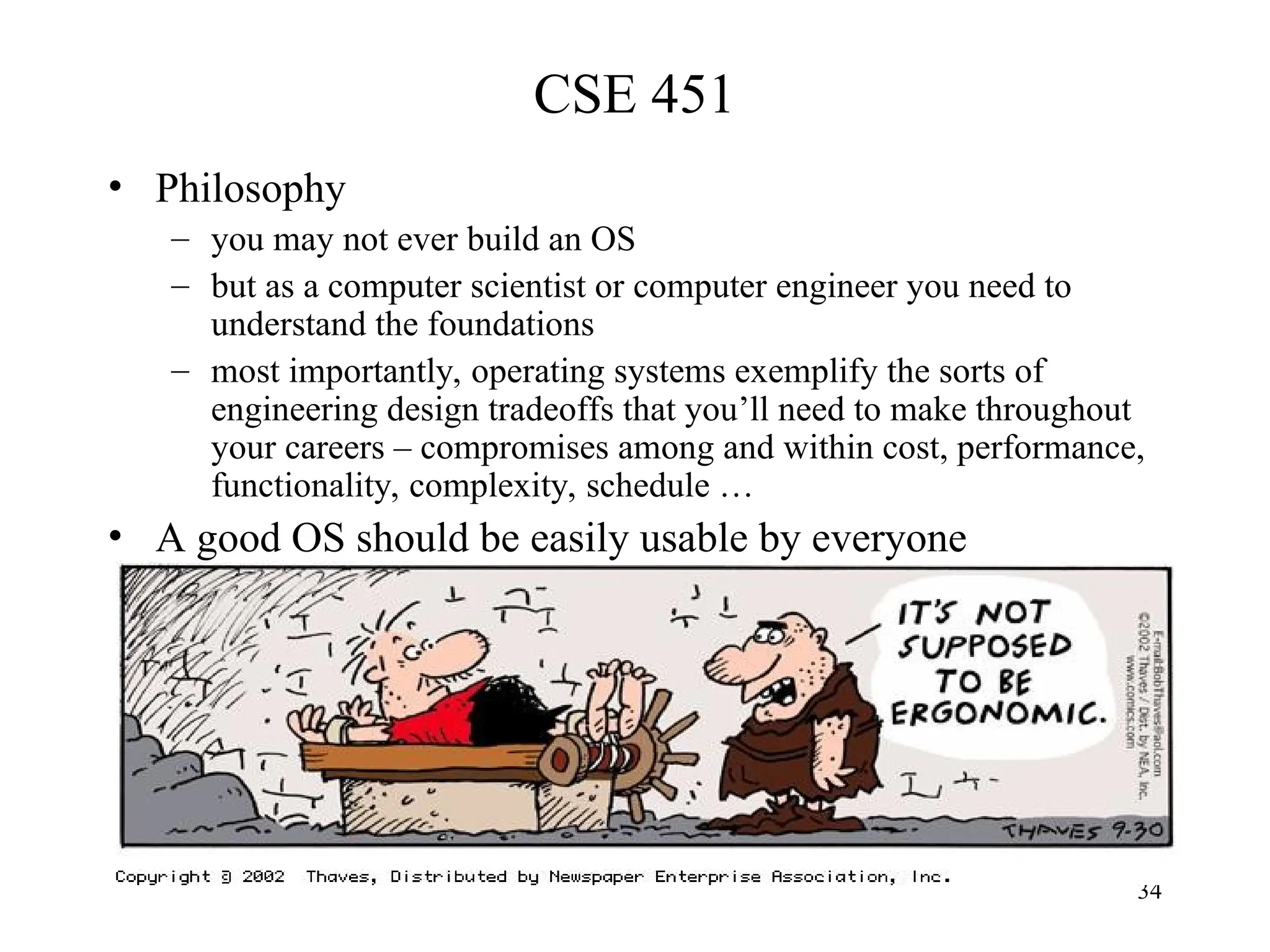 34
CSE 451
• Philosophy
– you may not ever build an OS
– but as a computer scientist or computer engineer you need to
understand the foundations
– most importantly, operating systems exemplify the sorts of
engineering design tradeoffs that you’ll need to make throughout
your careers – compromises among and within cost, performance,
functionality, complexity, schedule …
• A good OS should be easily usable by everyone
 