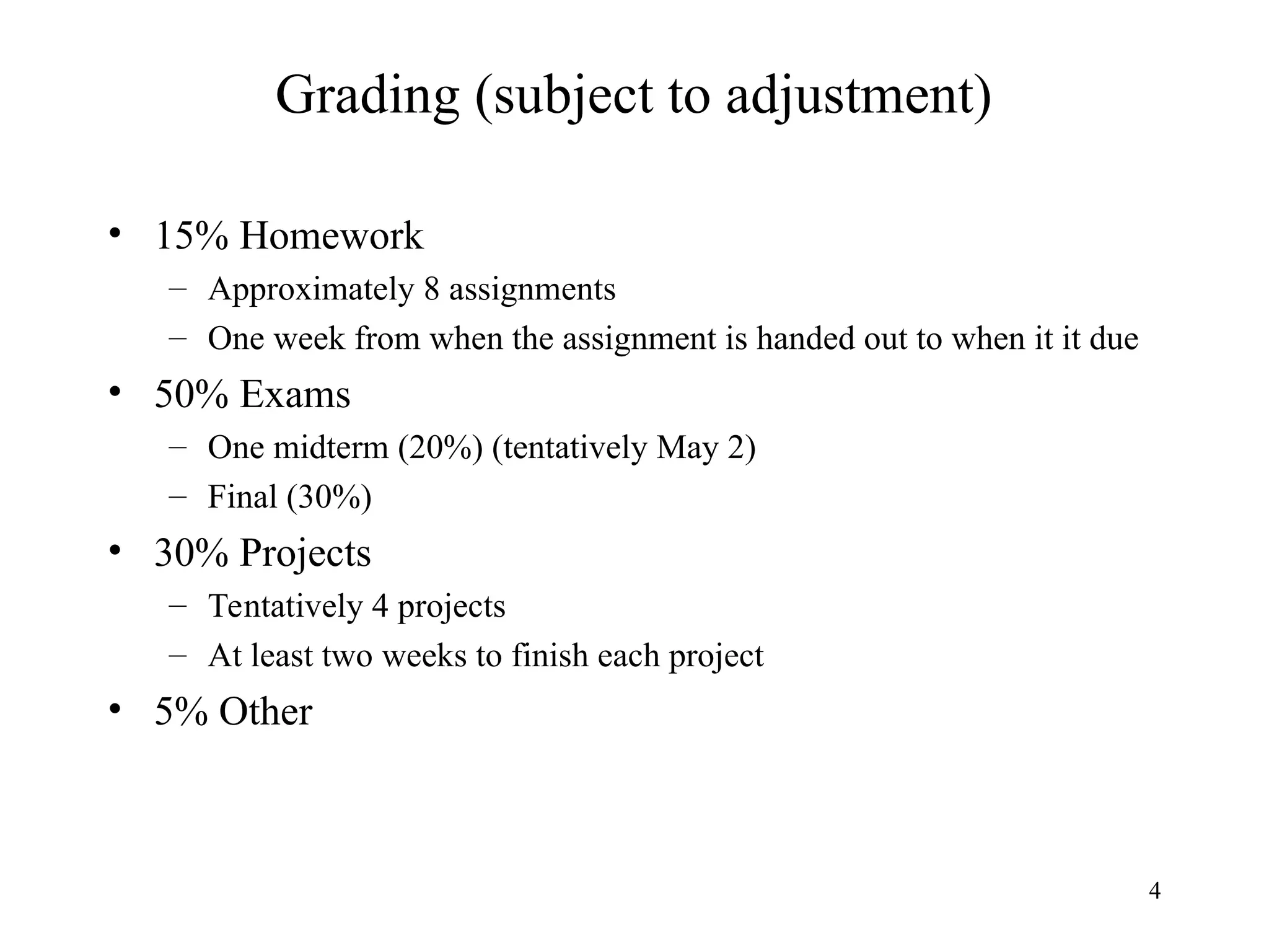 4
Grading (subject to adjustment)
• 15% Homework
– Approximately 8 assignments
– One week from when the assignment is handed out to when it it due
• 50% Exams
– One midterm (20%) (tentatively May 2)
– Final (30%)
• 30% Projects
– Tentatively 4 projects
– At least two weeks to finish each project
• 5% Other
 