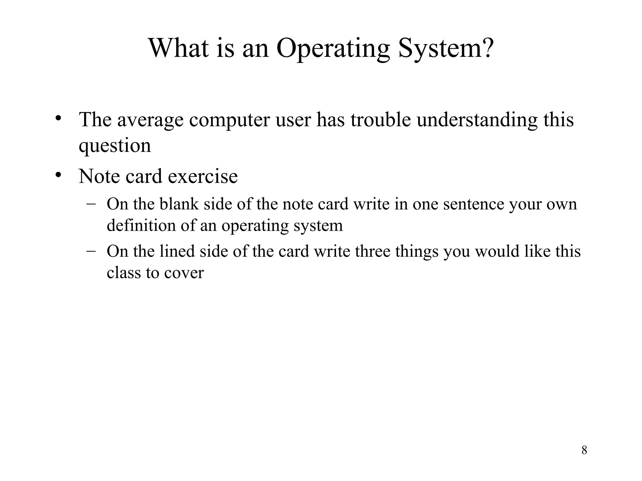 8
What is an Operating System?
• The average computer user has trouble understanding this
question
• Note card exercise
– On the blank side of the note card write in one sentence your own
definition of an operating system
– On the lined side of the card write three things you would like this
class to cover
 