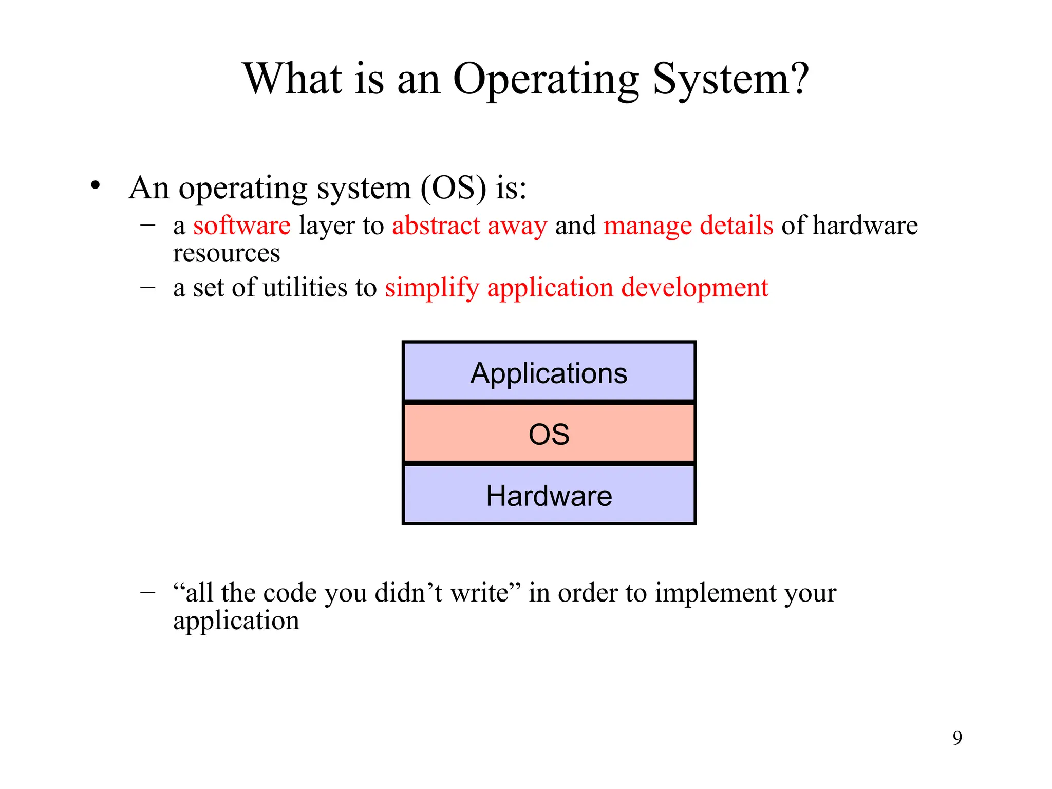 9
What is an Operating System?
• An operating system (OS) is:
– a software layer to abstract away and manage details of hardware
resources
– a set of utilities to simplify application development
– “all the code you didn’t write” in order to implement your
application
Applications
OS
Hardware
 