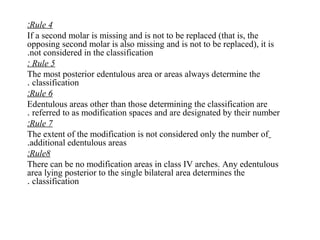 Rule 4:
If a second molar is missing and is not to be replaced (that is, the
opposing second molar is also missing and is not to be replaced), it is
not considered in the classification.
Rule 5:
The most posterior edentulous area or areas always determine the
classification.
Rule 6:
Edentulous areas other than those determining the classification are
referred to as modification spaces and are designated by their number.
Rule 7:
The extent of the modification is not considered only the number of
additional edentulous areas.
Rule8:
There can be no modification areas in class IV arches. Any edentulous
area lying posterior to the single bilateral area determines the
classification.
 
