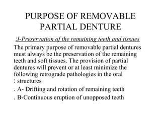 PURPOSE OF REMOVABLE
PARTIAL DENTURE
I-Preservation of the remaining teeth and tissues:
The primary purpose of removable partial dentures
must always be the preservation of the remaining
teeth and soft tissues. The provision of partial
dentures will prevent or at least minimize the
following retrograde pathologies in the oral
structures:
A- Drifting and rotation of remaining teeth.
B-Continuous eruption of unopposed teeth.
 