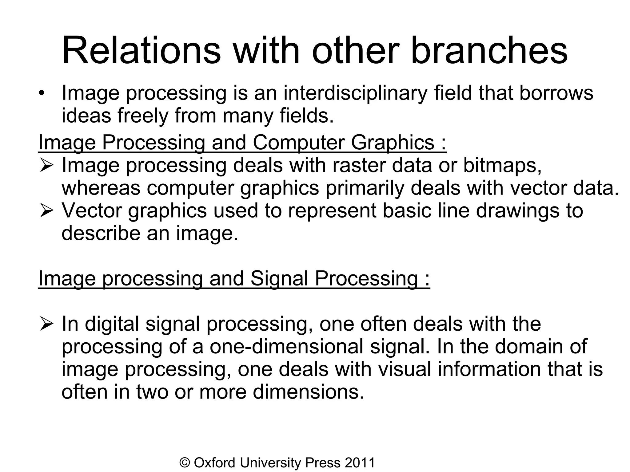 © Oxford University Press 2011
Relations with other branches
• Image processing is an interdisciplinary field that borrows
ideas freely from many fields.
Image Processing and Computer Graphics :
⮚ Image processing deals with raster data or bitmaps,
whereas computer graphics primarily deals with vector data.
⮚ Vector graphics used to represent basic line drawings to
describe an image.
Image processing and Signal Processing :
⮚ In digital signal processing, one often deals with the
processing of a one-dimensional signal. In the domain of
image processing, one deals with visual information that is
often in two or more dimensions.
 