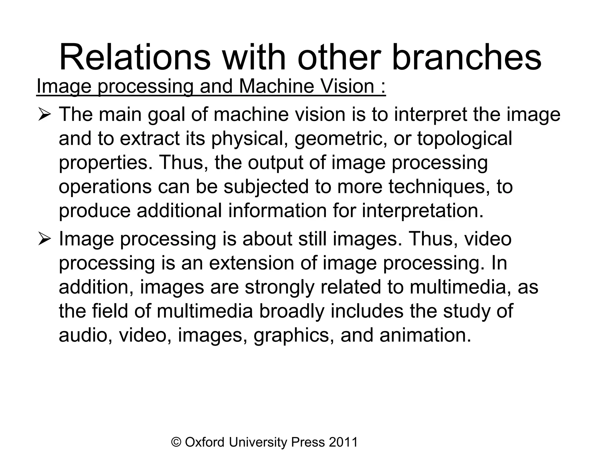 © Oxford University Press 2011
Relations with other branches
Image processing and Machine Vision :
⮚ The main goal of machine vision is to interpret the image
and to extract its physical, geometric, or topological
properties. Thus, the output of image processing
operations can be subjected to more techniques, to
produce additional information for interpretation.
⮚ Image processing is about still images. Thus, video
processing is an extension of image processing. In
addition, images are strongly related to multimedia, as
the field of multimedia broadly includes the study of
audio, video, images, graphics, and animation.
 