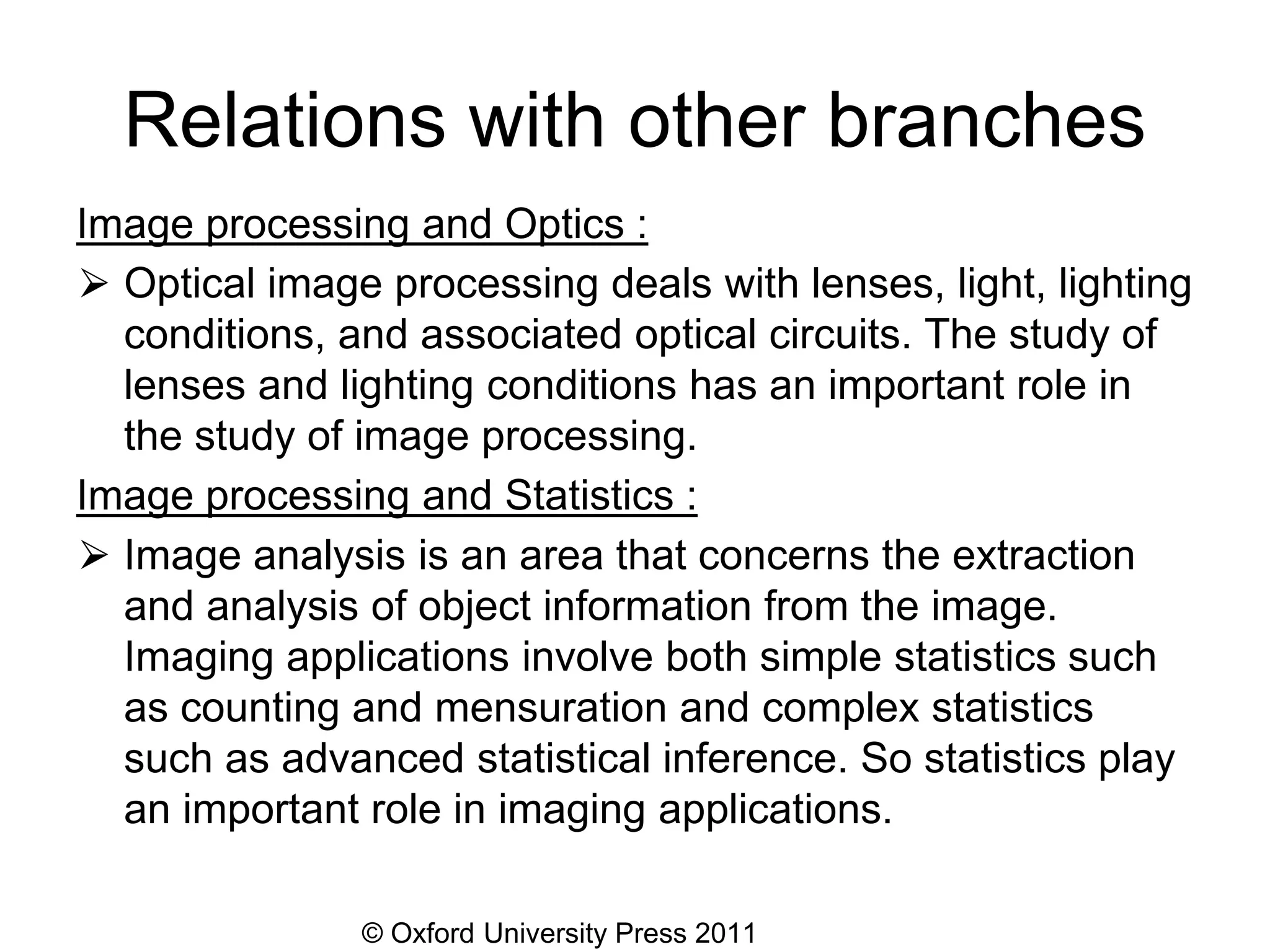 © Oxford University Press 2011
Relations with other branches
Image processing and Optics :
⮚ Optical image processing deals with lenses, light, lighting
conditions, and associated optical circuits. The study of
lenses and lighting conditions has an important role in
the study of image processing.
Image processing and Statistics :
⮚ Image analysis is an area that concerns the extraction
and analysis of object information from the image.
Imaging applications involve both simple statistics such
as counting and mensuration and complex statistics
such as advanced statistical inference. So statistics play
an important role in imaging applications.
 