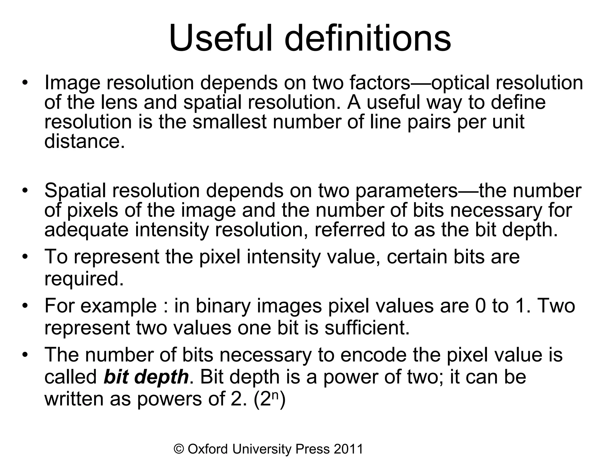 © Oxford University Press 2011
Useful definitions
• Image resolution depends on two factors—optical resolution
of the lens and spatial resolution. A useful way to define
resolution is the smallest number of line pairs per unit
distance.
• Spatial resolution depends on two parameters—the number
of pixels of the image and the number of bits necessary for
adequate intensity resolution, referred to as the bit depth.
• To represent the pixel intensity value, certain bits are
required.
• For example : in binary images pixel values are 0 to 1. Two
represent two values one bit is sufficient.
• The number of bits necessary to encode the pixel value is
called bit depth. Bit depth is a power of two; it can be
written as powers of 2. (2n)
 